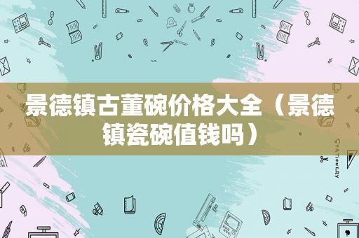 景德镇古董碗价格大全（景德镇瓷碗值钱吗）