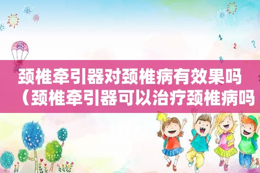 颈椎牵引器对颈椎病有效果吗（颈椎牵引器可以治疗颈椎病吗）