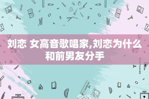 刘恋 女高音歌唱家,刘恋为什么和前男友分手