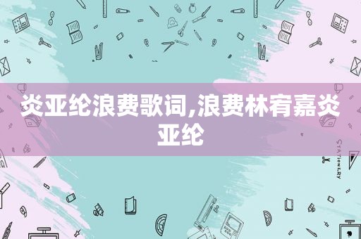 炎亚纶浪费歌词,浪费林宥嘉炎亚纶