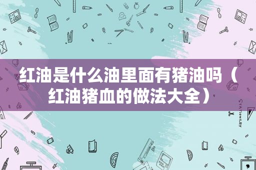 红油是什么油里面有猪油吗（红油猪血的做法大全）