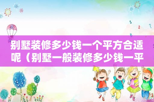 别墅装修多少钱一个平方合适呢（别墅一般装修多少钱一平方）
