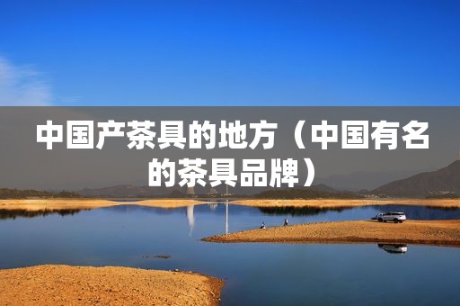 中国产茶具的地方（中国有名的茶具品牌）