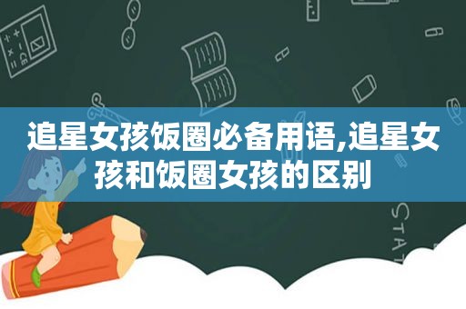 追星女孩饭圈必备用语,追星女孩和饭圈女孩的区别