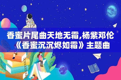 香蜜片尾曲天地无霜,杨紫邓伦《香蜜沉沉烬如霜》主题曲