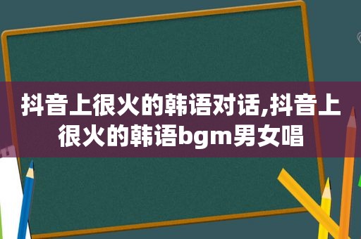 抖音上很火的韩语对话,抖音上很火的韩语bgm男女唱