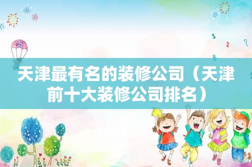 天津最有名的装修公司（天津前十大装修公司排名）