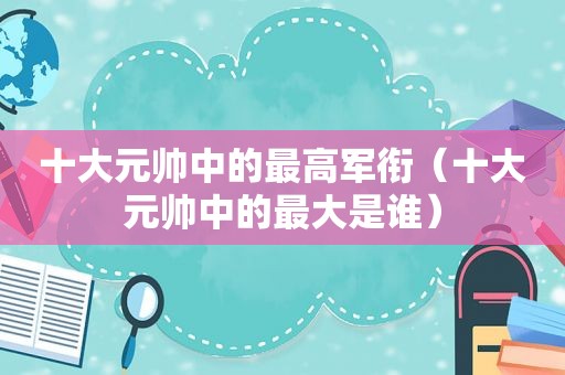 十大元帅中的最高军衔（十大元帅中的最大是谁）