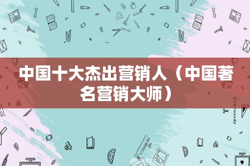 中国十大杰出营销人（中国著名营销大师）