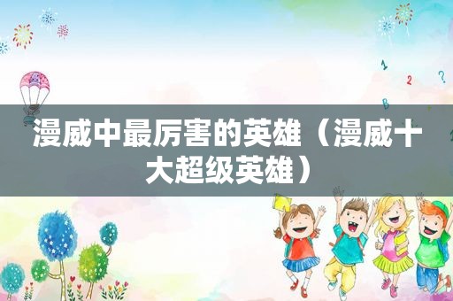 漫威中最厉害的英雄（漫威十大超级英雄）