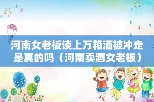 河南女老板谈上万箱酒被冲走是真的吗（河南卖酒女老板）