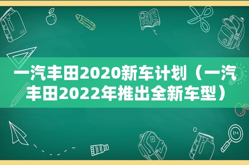 一汽丰田2020新车计划（一汽丰田2022年推出全新车型）