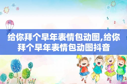 给你拜个早年表情包动图,给你拜个早年表情包动图抖音