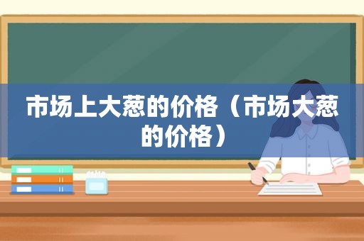 市场上大葱的价格（市场大葱的价格）