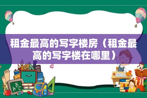 租金最高的写字楼房（租金最高的写字楼在哪里）