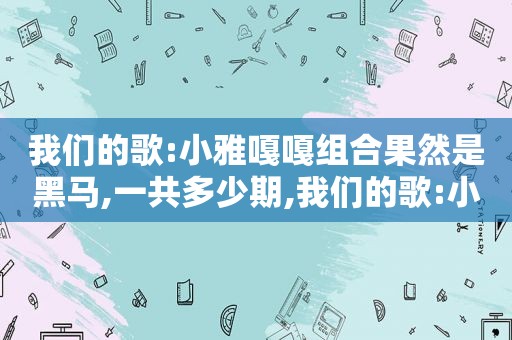 我们的歌:小雅嘎嘎组合果然是黑马,一共多少期,我们的歌:小雅嘎嘎组合果然是黑马,一共有几期
