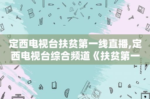 定西电视台扶贫第一线直播,定西电视台综合频道《扶贫第一线》直播
