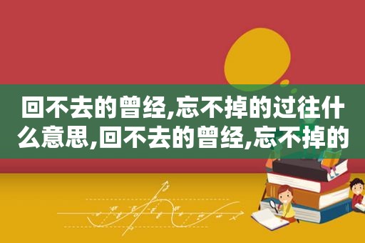 回不去的曾经,忘不掉的过往什么意思,回不去的曾经,忘不掉的过往说说