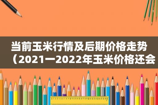 当前玉米行情及后期价格走势（2021一2022年玉米价格还会好吗）