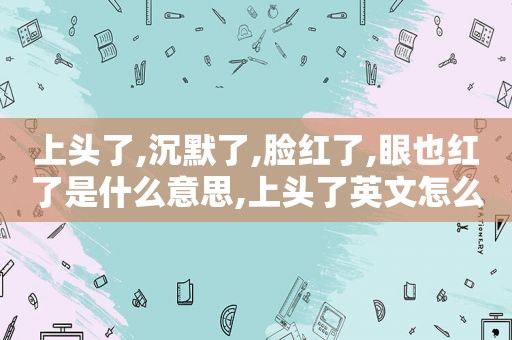 上头了,沉默了,脸红了,眼也红了是什么意思,上头了英文怎么写