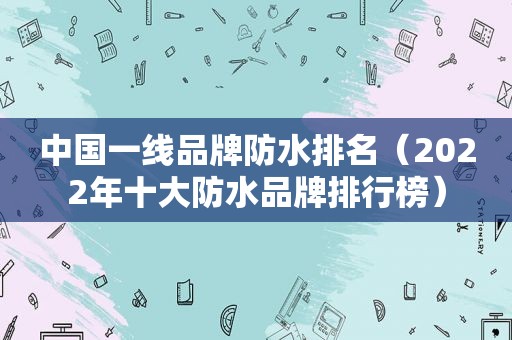 中国一线品牌防水排名（2022年十大防水品牌排行榜）