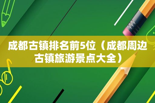 成都古镇排名前5位（成都周边古镇旅游景点大全）