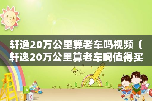 轩逸20万公里算老车吗视频（轩逸20万公里算老车吗值得买吗）