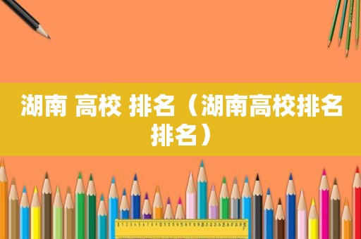 湖南 高校 排名（湖南高校排名排名）