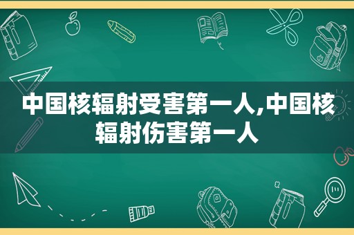 中国核辐射受害第一人,中国核辐射伤害第一人