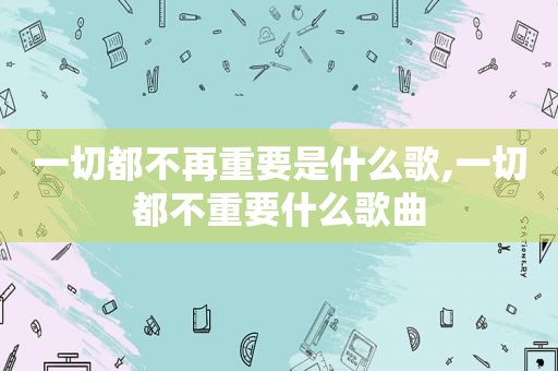 一切都不再重要是什么歌,一切都不重要什么歌曲