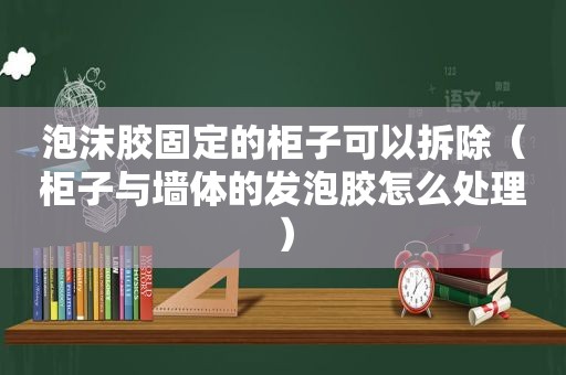 泡沫胶固定的柜子可以拆除（柜子与墙体的发泡胶怎么处理）