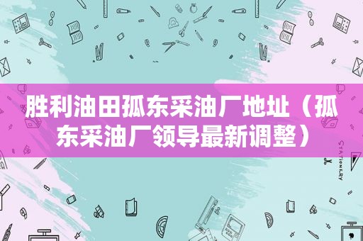 胜利油田孤东采油厂地址（孤东采油厂领导最新调整）