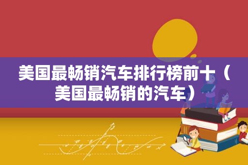 美国最畅销汽车排行榜前十（美国最畅销的汽车）