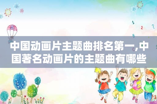 中国动画片主题曲排名第一,中国著名动画片的主题曲有哪些