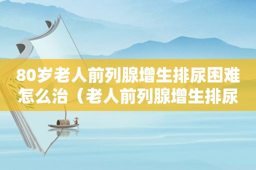 80岁老人前列腺增生排尿困难怎么治（老人前列腺增生排尿困难怎么办）
