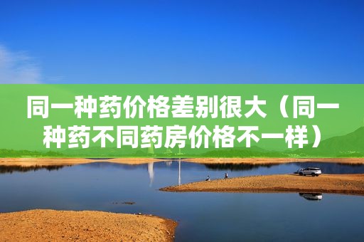 同一种药价格差别很大（同一种药不同药房价格不一样）