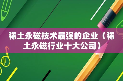 稀土永磁技术最强的企业（稀土永磁行业十大公司）