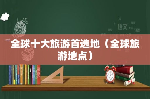 全球十大旅游首选地（全球旅游地点）