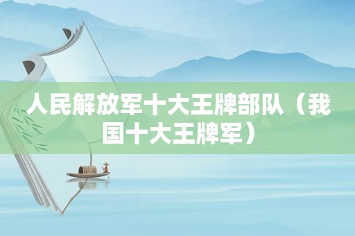 人民 *** 十大王牌部队（我国十大王牌军）