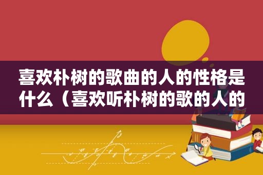 喜欢朴树的歌曲的人的性格是什么（喜欢听朴树的歌的人的心理）