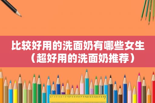 比较好用的洗面奶有哪些女生（超好用的洗面奶推荐）