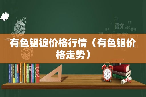有色铝锭价格行情（有色铝价格走势）