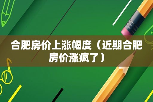 合肥房价上涨幅度（近期合肥房价涨疯了）