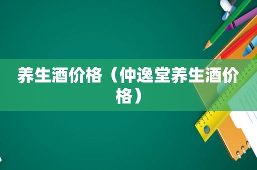 养生酒价格（仲逸堂养生酒价格）