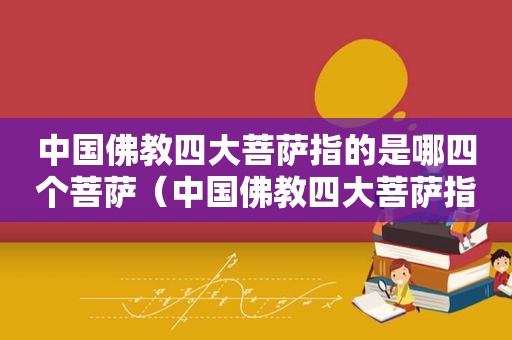 中国佛教四大菩萨指的是哪四个菩萨（中国佛教四大菩萨指的是哪四个人）