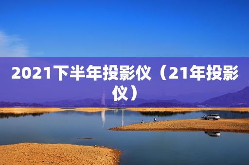 2021下半年投影仪（21年投影仪）