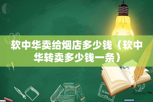 软中华卖给烟店多少钱（软中华转卖多少钱一条）