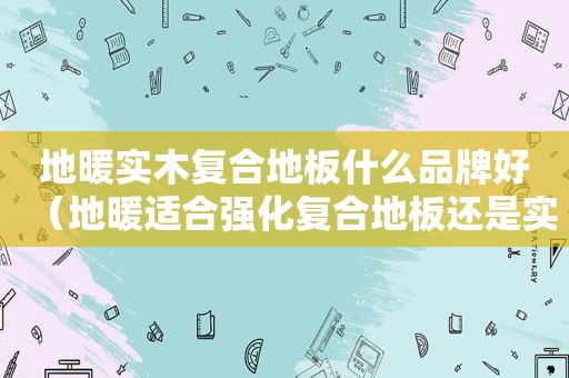 地暖实木复合地板什么品牌好（地暖适合强化复合地板还是实木复合地板）