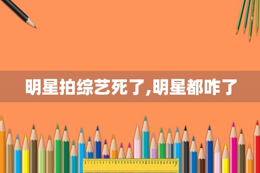 明星拍综艺死了,明星都咋了