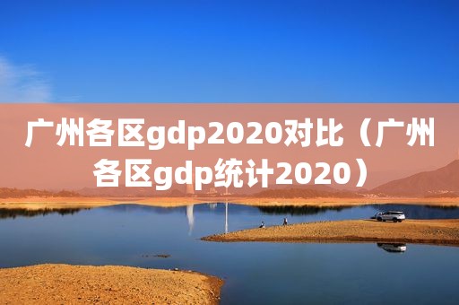 广州各区gdp2020对比（广州各区gdp统计2020）